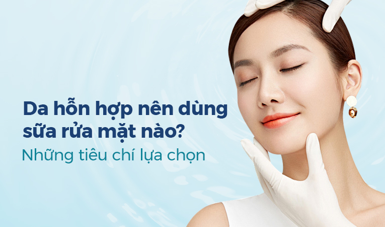 Da hỗn hợp nên dùng sữa rửa mặt nào? Những tiêu chí lựa chọn
