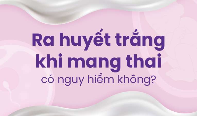 Ra huyết trắng khi mang thai có nguy hiểm không?