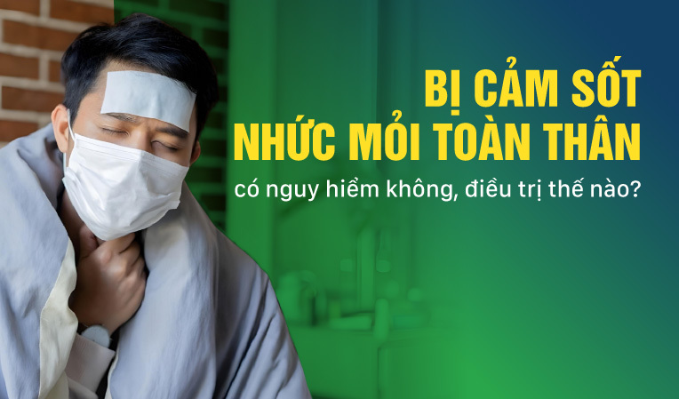 Bị cảm sốt nhức mỏi toàn thân: có nguy hiểm không, điều trị thế nào?
