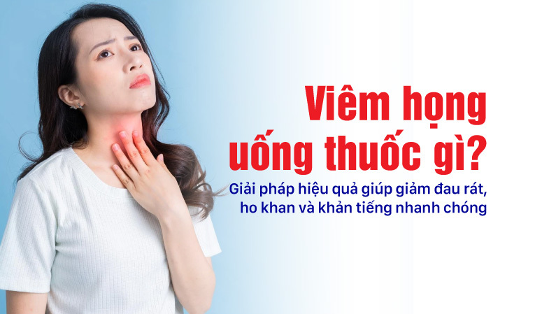 Viêm họng uống thuốc gì? Giải pháp hiệu quả giúp giảm đau rát ho khan