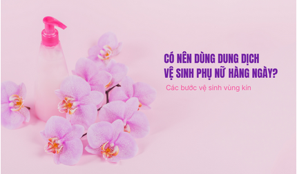 Có nên dùng dung dịch vệ sinh phụ nữ hàng ngày? Các bước vệ sinh