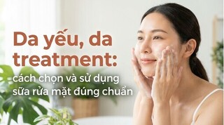 Da yếu, da treatment: cách chọn và sử dụng sữa rửa mặt đúng chuẩn